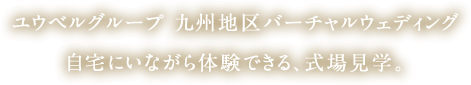 ユウベルグループ 九州地区バーチャルウエディング。自宅にいながら体験できる、式場見学。